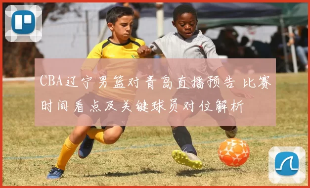 CBA辽宁男篮对青岛直播预告 比赛时间看点及关键球员对位解析