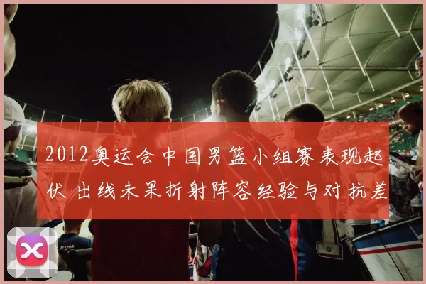 2012奥运会中国男篮小组赛表现起伏 出线未果折射阵容经验与对抗差距