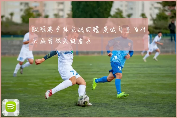 欧冠赛季焦点战前瞻 曼城与皇马对决成晋级关键看点