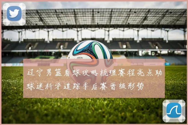 辽宁男篮看球攻略梳理赛程亮点助球迷科学追踪季后赛晋级形势