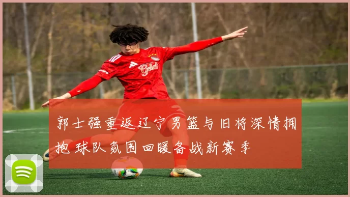 郭士强重返辽宁男篮与旧将深情拥抱 球队氛围回暖备战新赛季