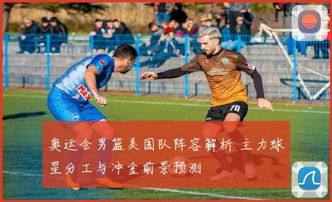 奥运会男篮美国队阵容解析 主力球星分工与冲金前景预测