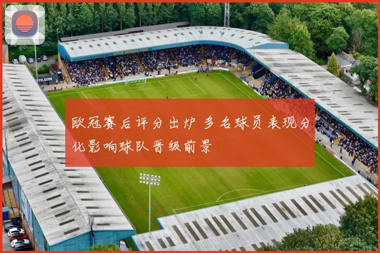 欧冠赛后评分出炉 多名球员表现分化影响球队晋级前景