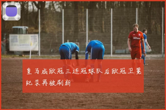 皇马成欧冠三连冠球队后欧冠卫冕纪录再被刷新