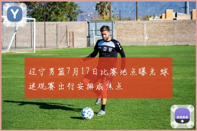 辽宁男篮7月17日比赛地点曝光 球迷观赛出行安排成焦点