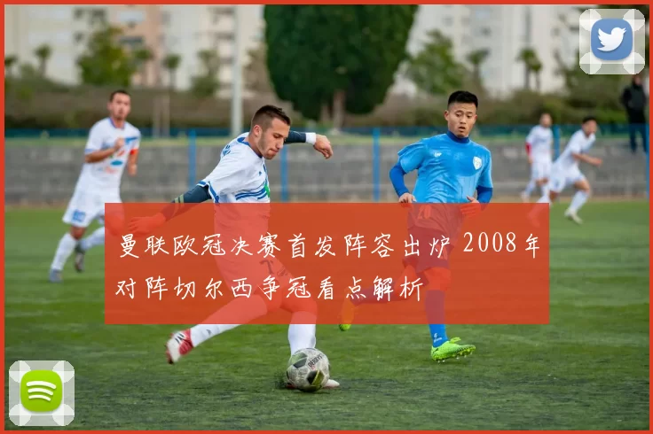 曼联欧冠决赛首发阵容出炉 2008年对阵切尔西争冠看点解析