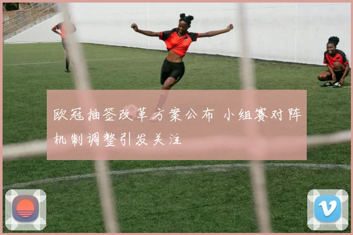 欧冠抽签改革方案公布 小组赛对阵机制调整引发关注