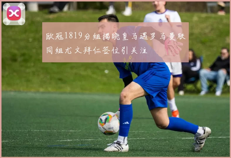 欧冠1819分组揭晓皇马遇罗马曼联同组尤文拜仁签位引关注