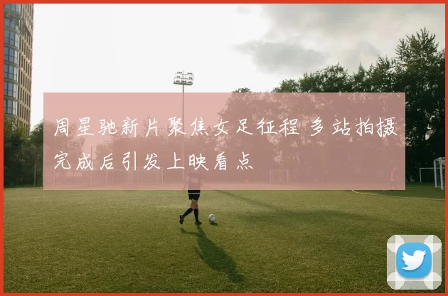 周星驰新片聚焦女足征程 多站拍摄完成后引发上映看点