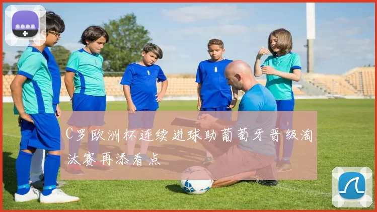 C罗欧洲杯连续进球助葡萄牙晋级淘汰赛再添看点