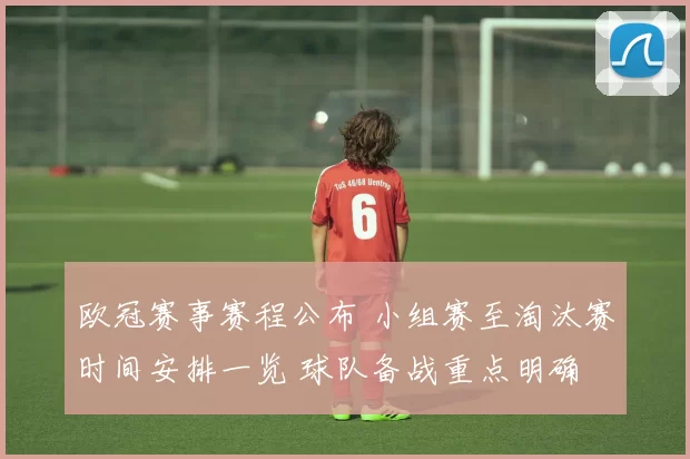 欧冠赛事赛程公布 小组赛至淘汰赛时间安排一览 球队备战重点明确