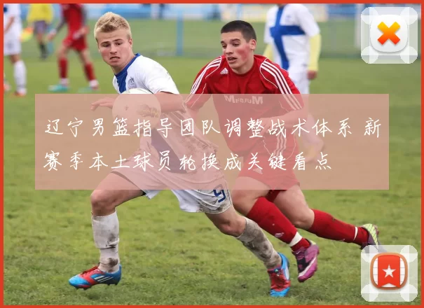 辽宁男篮指导团队调整战术体系 新赛季本土球员轮换成关键看点