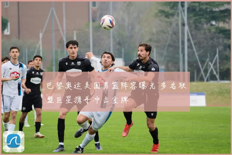 巴黎奥运美国男篮阵容曝光 多名联盟巨星携手冲击金牌