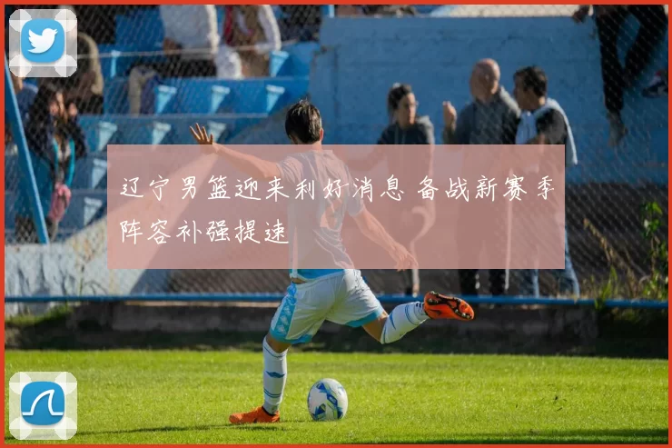 辽宁男篮迎来利好消息 备战新赛季阵容补强提速