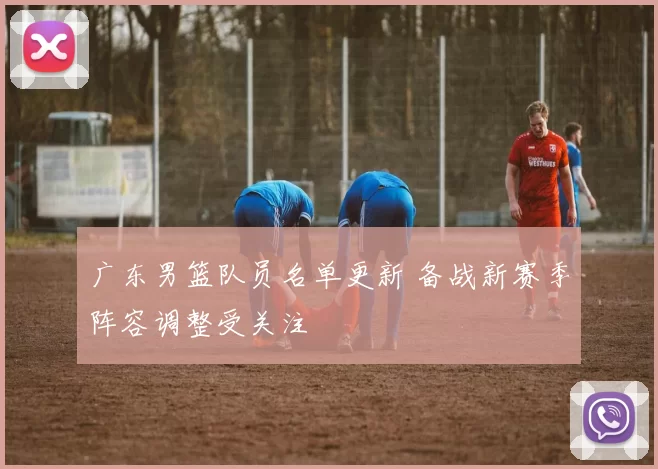 广东男篮队员名单更新 备战新赛季阵容调整受关注