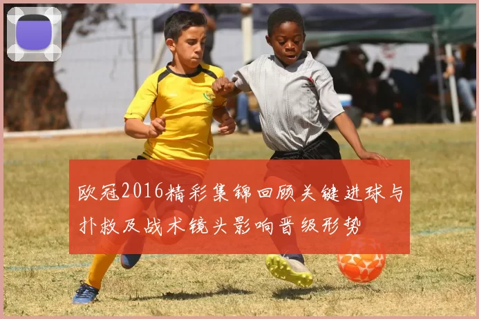 欧冠2016精彩集锦回顾关键进球与扑救及战术镜头影响晋级形势