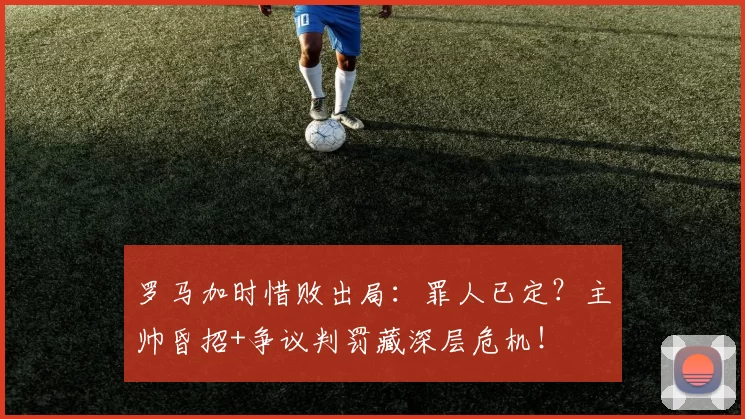 罗马加时惜败出局：罪人已定？主帅昏招+争议判罚藏深层危机！