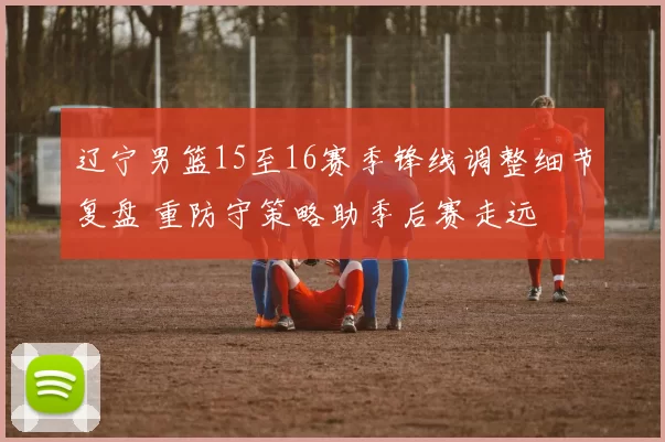 辽宁男篮15至16赛季锋线调整细节复盘 重防守策略助季后赛走远