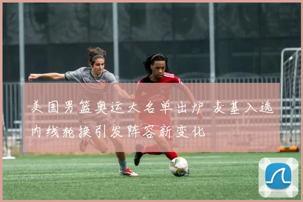 美国男篮奥运大名单出炉 麦基入选内线轮换引发阵容新变化