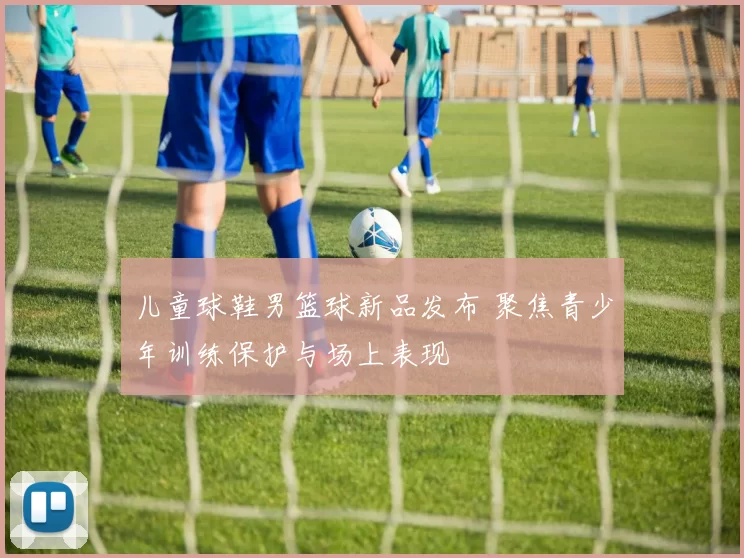 儿童球鞋男篮球新品发布 聚焦青少年训练保护与场上表现