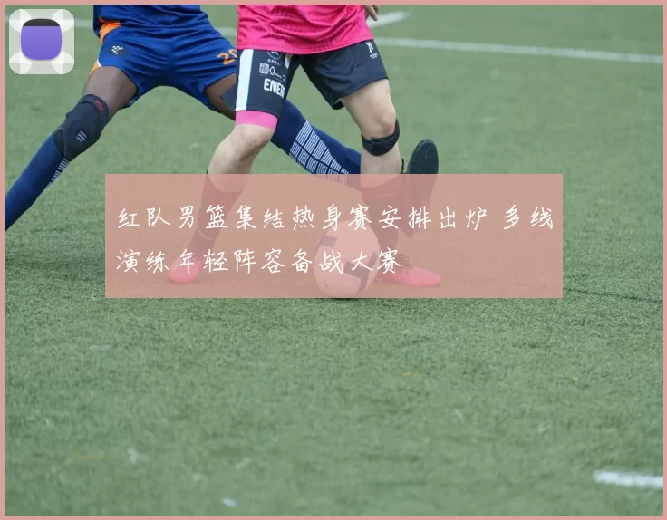 红队男篮集结热身赛安排出炉 多线演练年轻阵容备战大赛