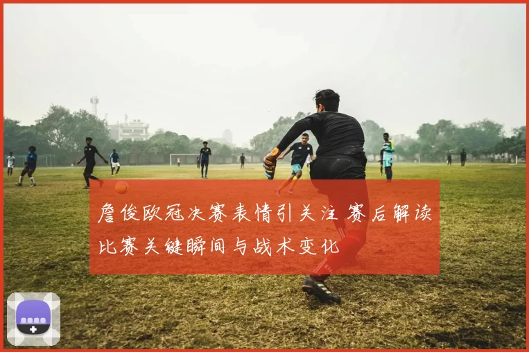 詹俊欧冠决赛表情引关注 赛后解读比赛关键瞬间与战术变化