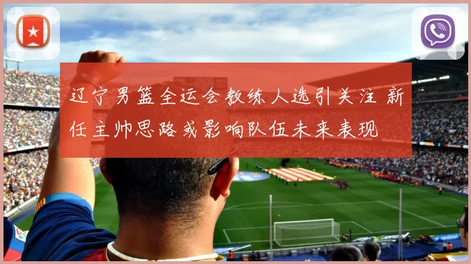 辽宁男篮全运会教练人选引关注 新任主帅思路或影响队伍未来表现