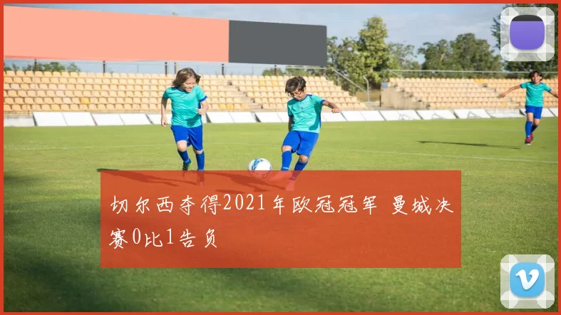 切尔西夺得2021年欧冠冠军 曼城决赛0比1告负