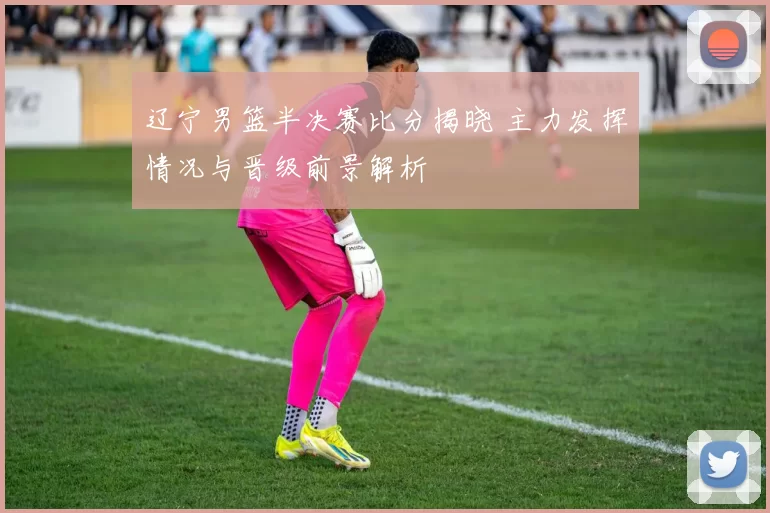 辽宁男篮半决赛比分揭晓 主力发挥情况与晋级前景解析