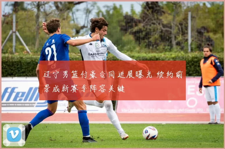 辽宁男篮付豪合同进展曝光 续约前景成新赛季阵容关键