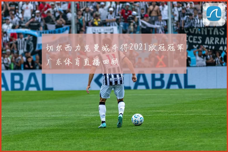 切尔西力克曼城夺得2021欧冠冠军广东体育直播回顾