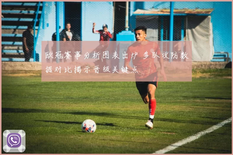 欧冠赛事分析图表出炉 多队攻防数据对比揭示晋级关键点