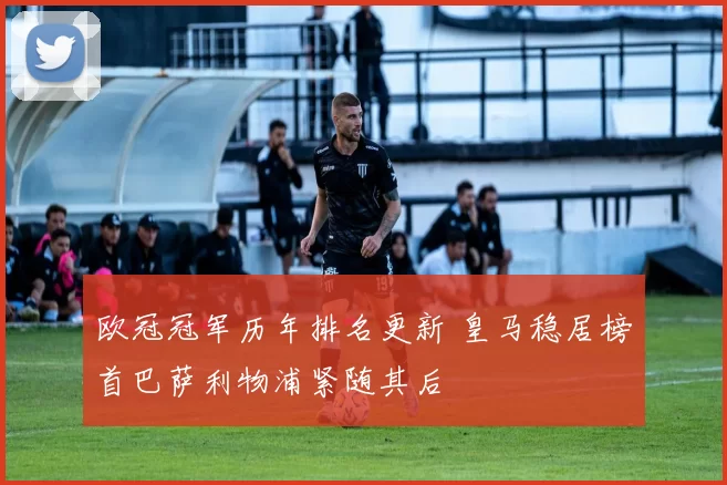 欧冠冠军历年排名更新 皇马稳居榜首巴萨利物浦紧随其后