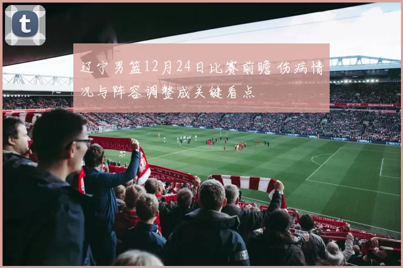 辽宁男篮12月24日比赛前瞻 伤病情况与阵容调整成关键看点