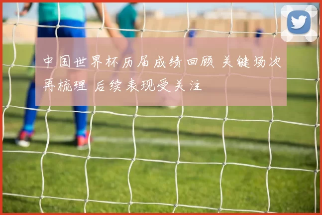 中国世界杯历届成绩回顾 关键场次再梳理 后续表现受关注