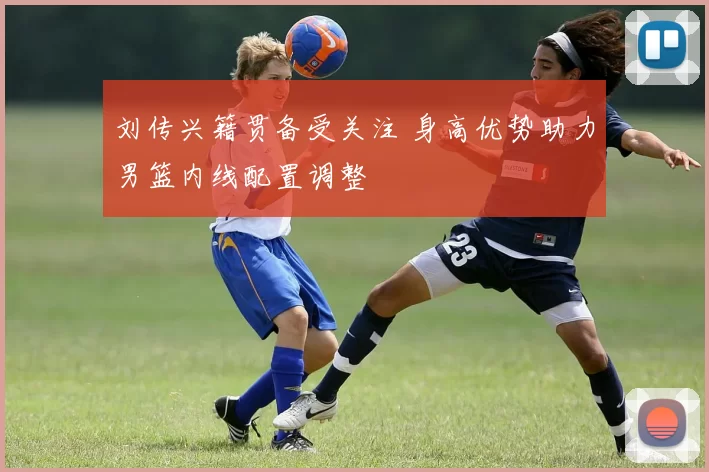 刘传兴籍贯备受关注 身高优势助力男篮内线配置调整