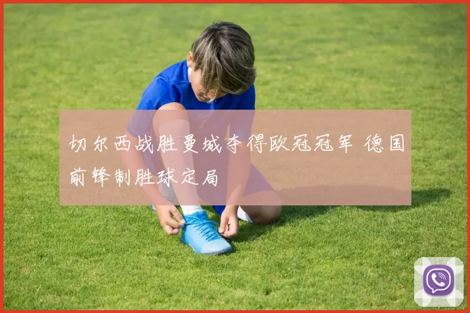 切尔西战胜曼城夺得欧冠冠军 德国前锋制胜球定局