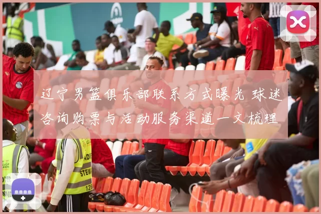 辽宁男篮俱乐部联系方式曝光 球迷咨询购票与活动服务渠道一文梳理