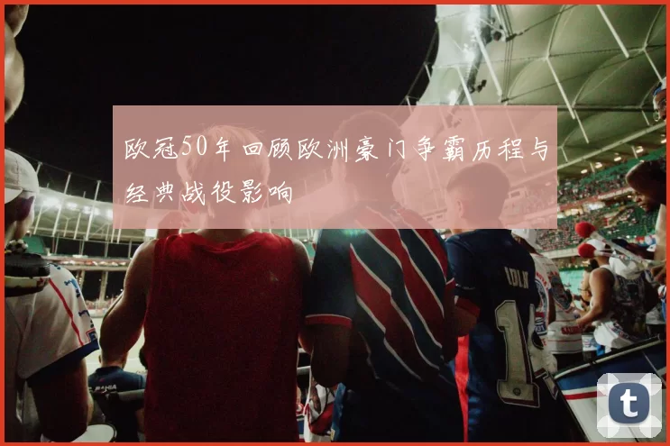 欧冠50年回顾欧洲豪门争霸历程与经典战役影响