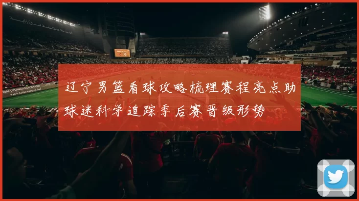 辽宁男篮看球攻略梳理赛程亮点助球迷科学追踪季后赛晋级形势