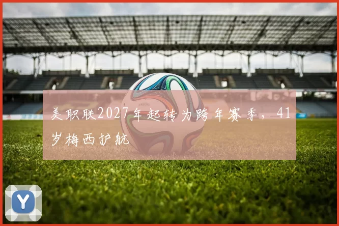 美职联2027年起转为跨年赛季,41岁梅西护航