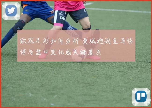欧冠足彩如何分析 曼城迎战皇马伤停与盘口变化成关键看点