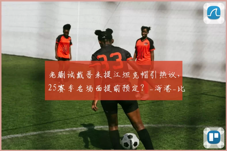 老蒯试戴吾米提江坦克帽引热议，25赛季名场面提前预定？_海港_比赛_防守