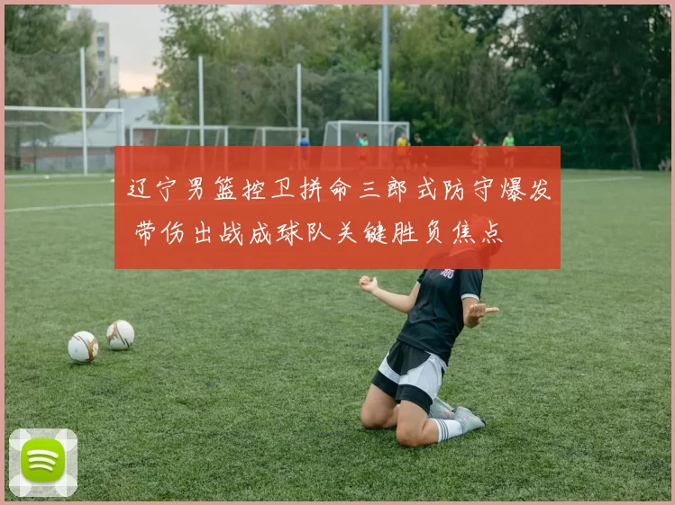 辽宁男篮控卫拼命三郎式防守爆发 带伤出战成球队关键胜负焦点