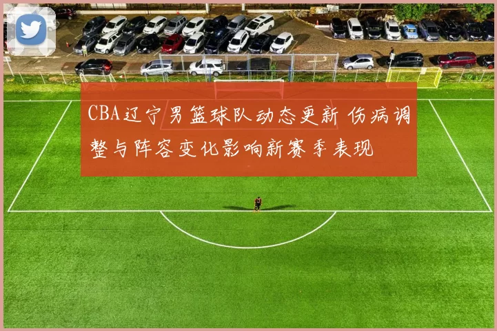 CBA辽宁男篮球队动态更新 伤病调整与阵容变化影响新赛季表现