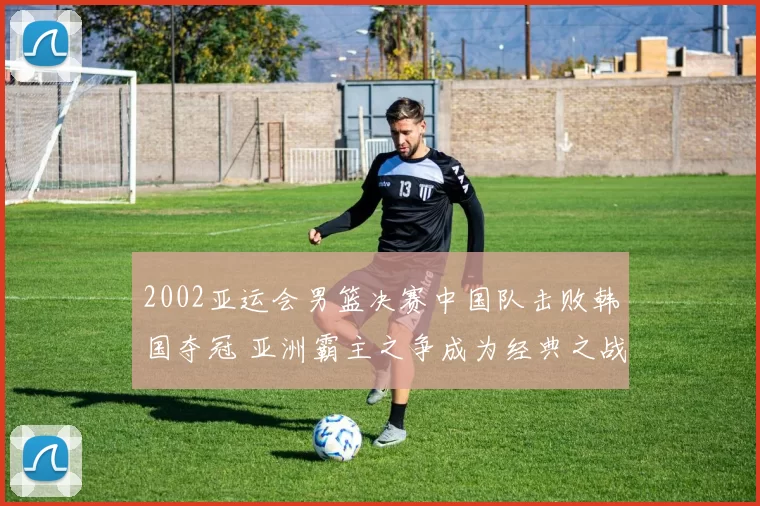 2002亚运会男篮决赛中国队击败韩国夺冠 亚洲霸主之争成为经典之战