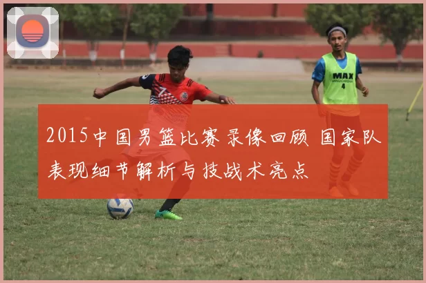 2015中国男篮比赛录像回顾 国家队表现细节解析与技战术亮点