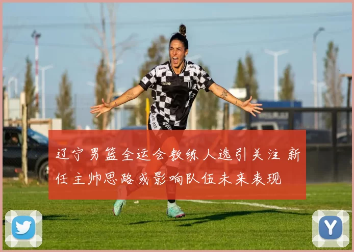 辽宁男篮全运会教练人选引关注 新任主帅思路或影响队伍未来表现