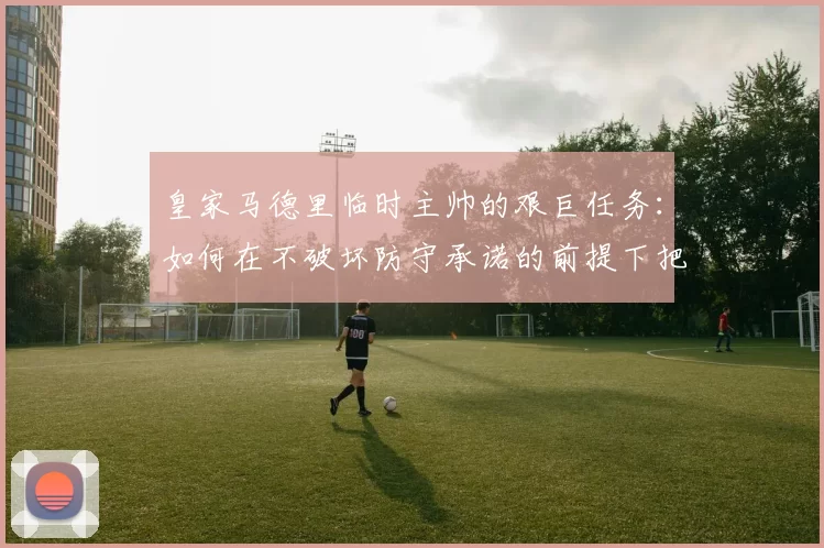 皇家马德里临时主帅的艰巨任务:如何在不破坏防守承诺的前提下把姆巴佩与贝林厄姆带回首发