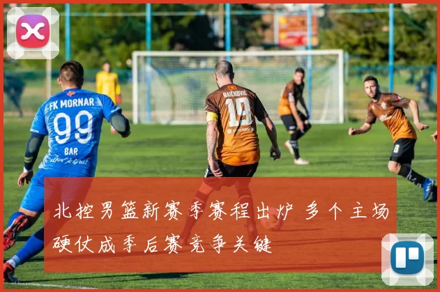 北控男篮新赛季赛程出炉 多个主场硬仗成季后赛竞争关键